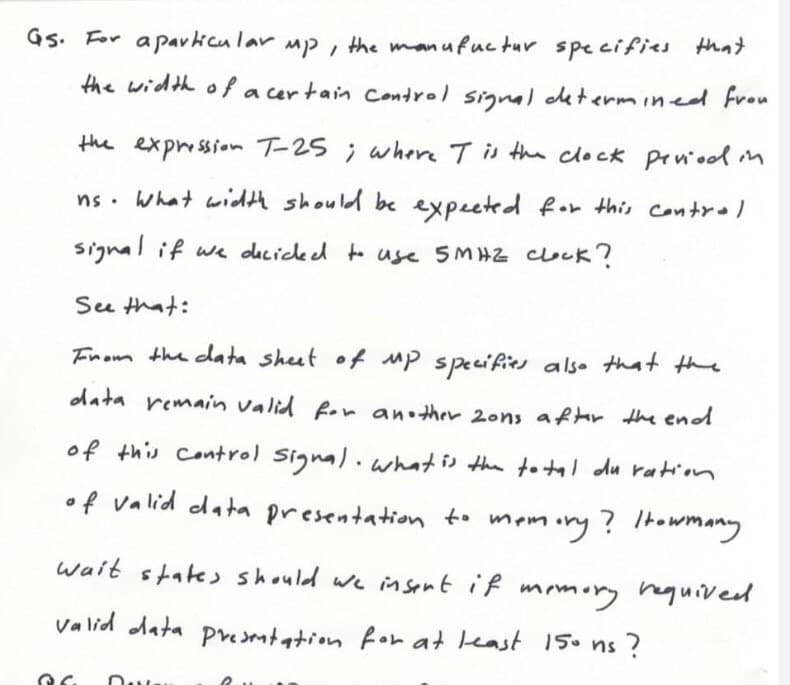 Gs. For apavicu lar mp, the manufuc tur specifics that
the width ola cer tain control signal cetermined from
the expression T-25 ; where Tis the clock prneol n
ns. What widAA should be expected for this control
signal if we dicickd to use SMHZ couk ?
See that:
Fnom the data sheet of Mp specifies also that the
data remain valid for an ther 2ons afhr the end
of this Control Signal.what is the totl du ration
•f valid data presentation to memory? 1towmany
wait states should we insent if momory hquived
Valid data pesmtation for at least 15. ns ?
