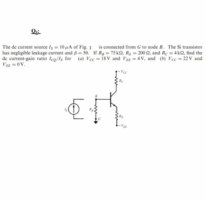 The de current source Is 10 µA of Fig. 1 is connected from G to node B. The Si transistor
has negligible leakage current and B= 50. If Rg = 75 k2, RE = 200 2, and Rc = 4 k2, find the
de current-gain ratio Ico/ls for (a) Vcc = 18 V and V EE = 4 V, and (b) Vcc = 22 V and
VEE = 0 V.
Vcc
Rc
Is
RE
-VEE
