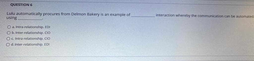 QUESTION 6
Lulu automatically procures from Delmon Bakery is an example of
using
interaction whereby the communication can be automated
O a. Intra-relationship. EDI
O b. Inter-relationship. CIO
Oc. Intra-relationship. CIO
O d. Inter-relationship. EDI

