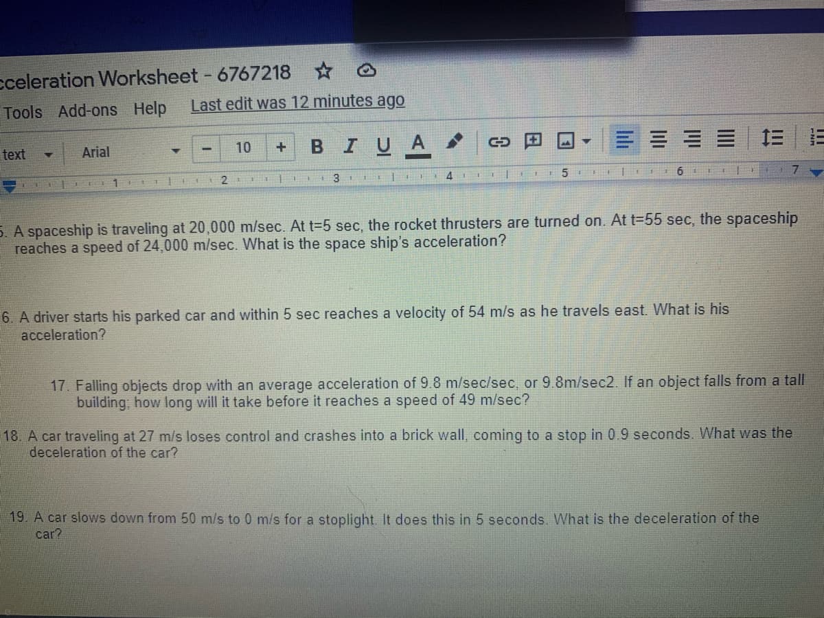 cceleration Worksheet - 6767218 O
Last edit was 12 minutes ago
Tools Add-ons Help
1三
BIUA
text
Arial
10
3
4
5. A spaceship is traveling at 20,000 m/sec. At t=5 sec, the rocket thrusters are turned on. At t-55 sec, the spaceship
reaches a speed of 24,000 m/sec. What is the space ship's acceleration?
6. A driver starts his parked car and within 5 sec reaches a velocity of 54 m/s as he travels east. What is his
acceleration?
17. Falling objects drop with an average acceleration of 9.8 m/sec/sec, or 9.8m/sec2. If an object falls from a tall
building, how long will it take before it reaches a speed of 49 m/sec?
18. A car traveling at 27 m/s loses control and crashes into a brick wall, coming to a stop in 0.9 seconds. What was the
deceleration of the car?
19. A car slows down from 50 m/s to 0 m/s for a stoplight. It does this in 5 seconds. What is the deceleration of the
car?
lili
