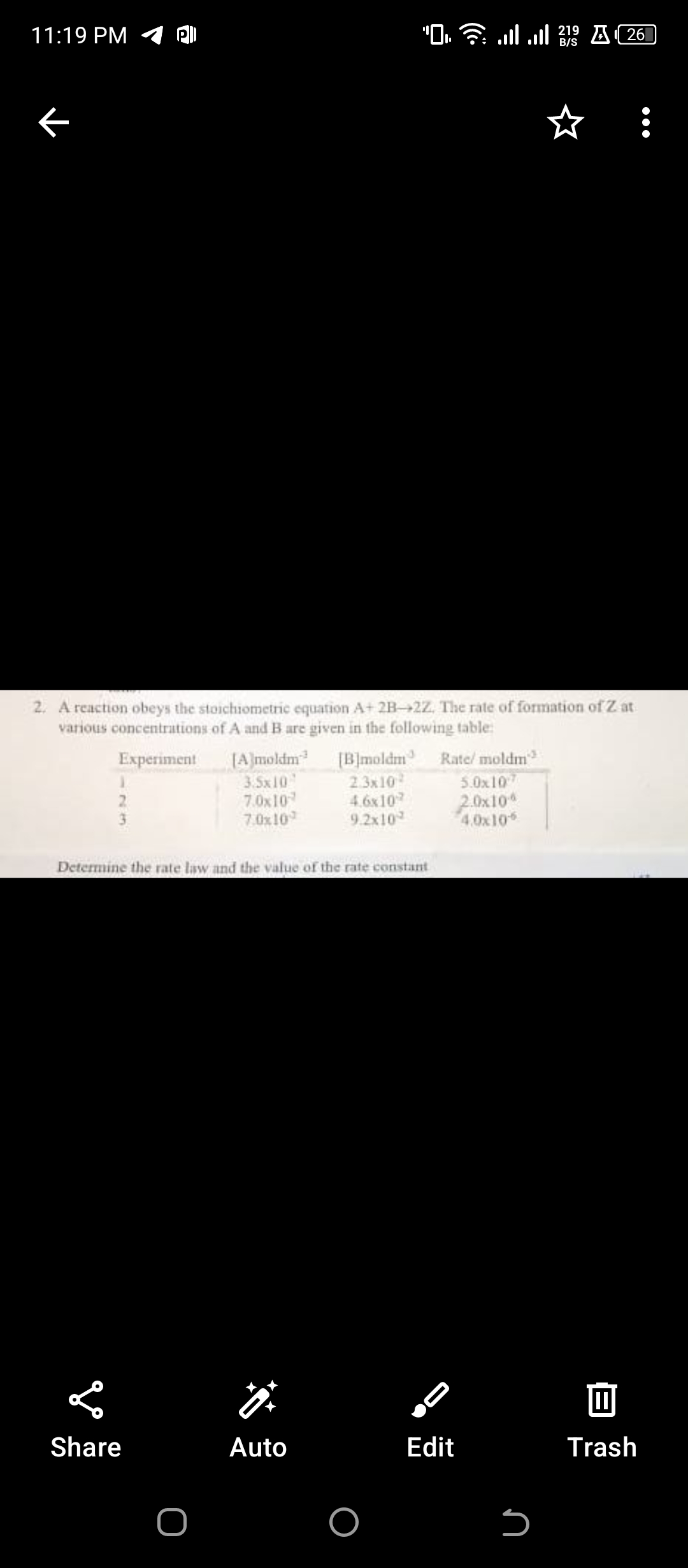 11:19 PM
K
2. A reaction obeys the stoichiometric equation A+ 2B-2Z. The rate of formation of Z at
various concentrations of A and B are given in the following table:
Experiment
23
Share
Determine the rate law and the value of the rate constant
O
"O☎llll 2¹⁹ A261
B/S
[A]moldm³ [B]moldm Rate/ moldm
3.5x10
2.3x10²
7.0x10
4.6x107
7.0x10
9.2x10
Auto
O
5.0x107
2.0x10
4.0x106
Edit
S
Trash
●●●