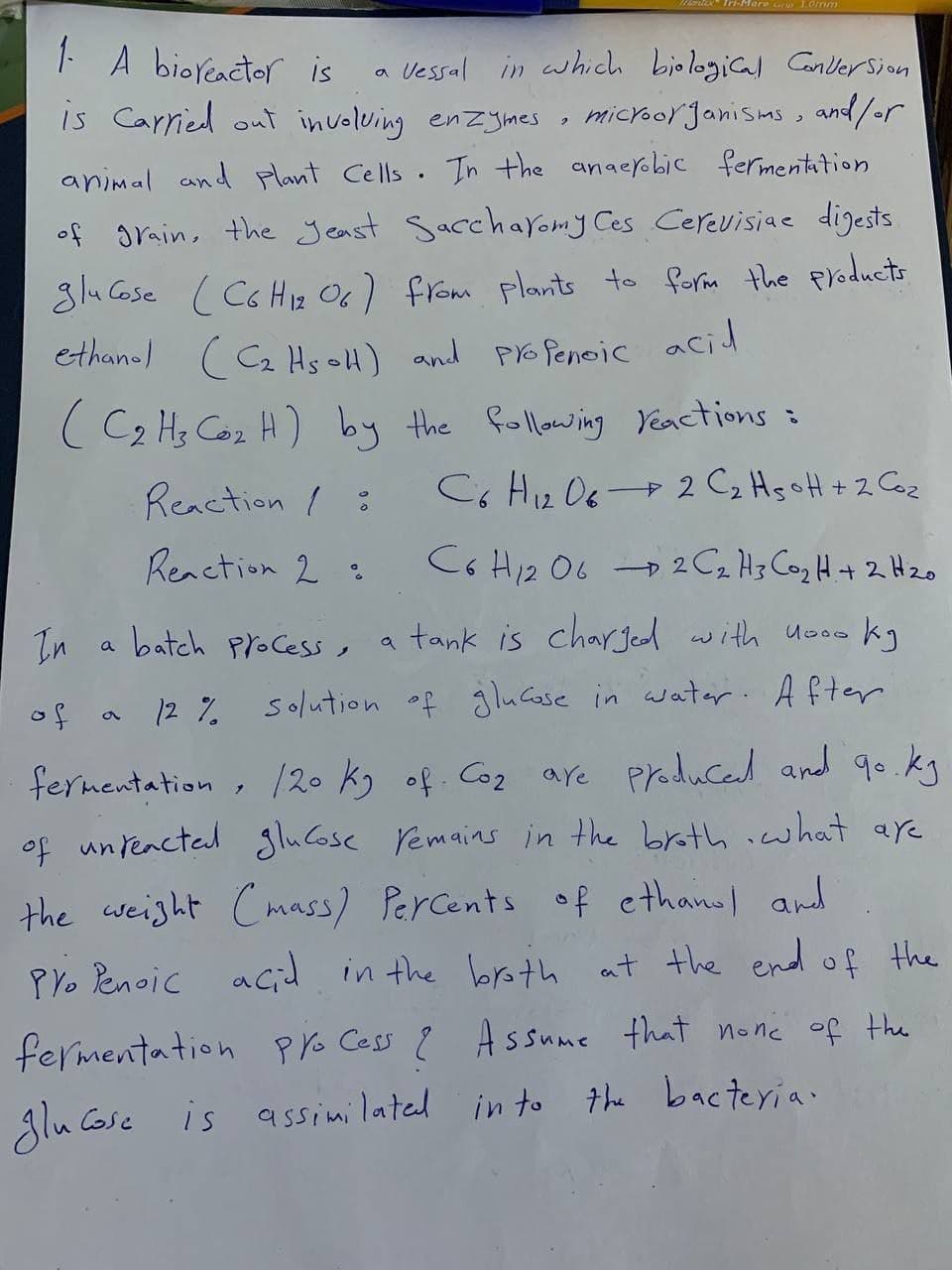 More Gr 1.0mm
1- A bioreactor is
a
vessal in which biological Conversion.
is carried out involving enzymes, microorganisms, and/or
animal and plant Cells. In the anaerobic fermentation
of grain, the yeast Saccharomy Ces Cerevisiae digests.
glucose (C6H12 06) from plants to form the products.
ethanol (Cz Hs oH) and profenoic acid
(C₂ H₂ Co₂ H) by the following reactions =
-
Reaction /
C6H₁2O6 2 C₂ H₂H + 2 Co₂
12
Reaction 2:
C6H12O62 C ₂ H 3 Co₂ H + 2 H ₂0
In
a batch process,
of
a tank is charged with nooo kg
12% solution of glucose in water. After
fermentation, 120 kg of. Co₂ are produced and go.kg
of unreacted glucose remains in the broth, what are
the weight (mass) Percents of ethanol and
Pro Penoic acid in the broth at the end of the
fermentation process ? Assume that none of the
glucose is assimilated into the bacteria.