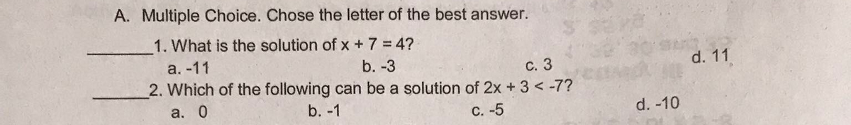 A. Multiple Choice. Chose the letter of the best answer.
1. What is the solution of x + 7 = 4?
a. -11
b. -3
с. 3
d. 11
2. Which of the following can be a solution of 2x +3 < -7?
а. 0
b. -1
С. -5
d. -10
