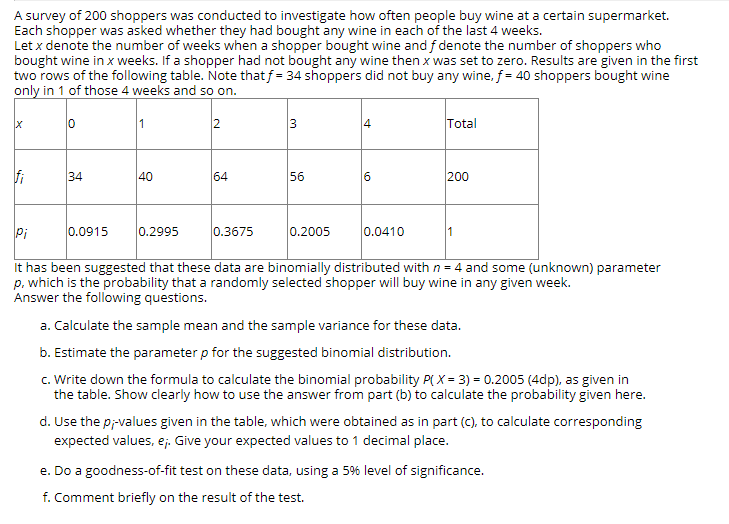 A survey of 200 shoppers was conducted to investigate how often people buy wine at a certain supermarket.
Each shopper was asked whether they had bought any wine in each of the last 4 weeks.
Let x denote the number of weeks when a shopper bought wine and f denote the number of shoppers who
bought wine in x weeks. If a shopper had not bought any wine then x was set to zero. Results are given in the first
two rows of the following table. Note thatf = 34 shoppers did not buy any wine, f = 40 shoppers bought wine
only in 1 of those 4 weeks and so on.
1
2
3
Total
fi
34
40
64
56
200
Pi
0.0915
0.2995
0.3675
0.2005
0.0410
It has been suggested that these data are binomially distributed with n= 4 and some (unknown) parameter
p, which is the probability that a randomly selected shopper will buy wine in any given week.
Answer the following questions.
a. Calculate the sample mean and the sample variance for these data.
b. Estimate the parameter p for the suggested binomial distribution.
c. Write down the formula to calculate the binomial probability P( X = 3) = 0.2005 (4dp), as given in
the table. Show clearly how to use the answer from part (b) to calculate the probability given here.
d. Use the p;-values given in the table, which were obtained as in part (c), to calculate corresponding
expected values, e;. Give your expected values to 1 decimal place.
e. Do a goodness-of-fit test on these data, using a 5% level of significance.
f. Comment briefly on the result of the test.
