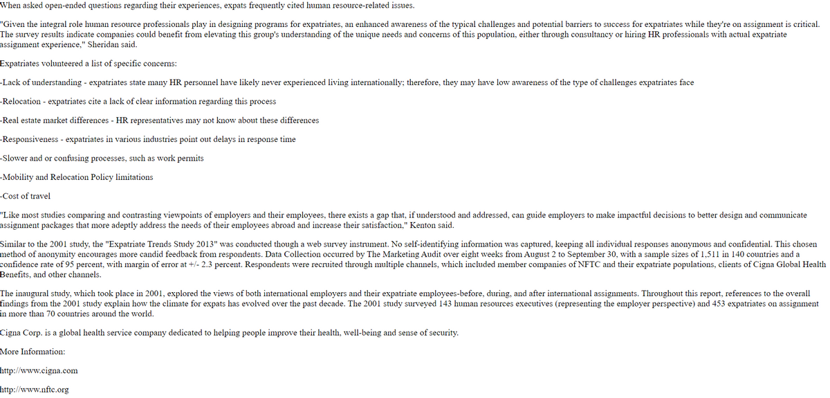 When asked open-ended questions regarding their experiences, expats frequently cited human resource-related issues.
"Given the integral role human resource professionals play in designing programs for expatriates, an enhanced awareness of the typical challenges and potential barriers to success for expatriates while they're on assignment is critical.
The survey results indicate companies could benefit from elevating this group's understanding of the unique needs and concerns of this population, either through consultancy or hiring HR professionals with actual expatriate
assignment experience," Sheridan said.
Expatriates volunteered a list of specific concerns:
-Lack of understanding - expatriates state many HR personnel have likely never experienced living internationally; therefore, they may have low awareness of the type of challenges expatriates face
-Relocation - expatriates cite a lack of clear information regarding this process
-Real estate market differences - HR representatives may not know about these differences
-Responsiveness - expatriates in various industries point out delays in response time
-Slower and or confusing processes, such as work permits
-Mobility and Relocation Policy limitations
-Cost of travel
"Like most studies comparing and contrasting viewpoints of employers and their employees, there exists a gap that, if understood and addressed, can guide employers to make impactful decisions to better design and communicate
assignment packages that more adeptly address the needs of their employees abroad and increase their satisfaction," Kenton said.
Similar to the 2001 study, the "Expatriate Trends Study 2013" was conducted though a web survey instrument. No self-identifying information was captured, keeping all individual responses anonymous and confidential. This chosen
method of anonymity encourages more candid feedback from respondents. Data Collection occurred by The Marketing Audit over eight weeks from August 2 to September 30, with a sample sizes of 1,511 in 140 countries and a
confidence rate of 95 percent, with margin of error at +/- 2.3 percent. Respondents were recruited through multiple channels, which included member companies of NFTC and their expatriate populations, clients of Cigna Global Health
Benefits, and other channels.
The inaugural study, which took place in 2001, explored the views of both international employers and their expatriate employees-before, during, and after international assignments. Throughout this report, references to the overall
findings from the 2001 study explain how the climate for expats has evolved over the past decade. The 2001 study surveyed 143 human resources executives (representing the employer perspective) and 453 expatriates on assignment
in more than 70 countries around the world.
Cigna Corp. is a global health service company dedicated to helping people improve their health, well-being and sense of security.
More Information:
http://www.cigna.com
http://www.nftc.org