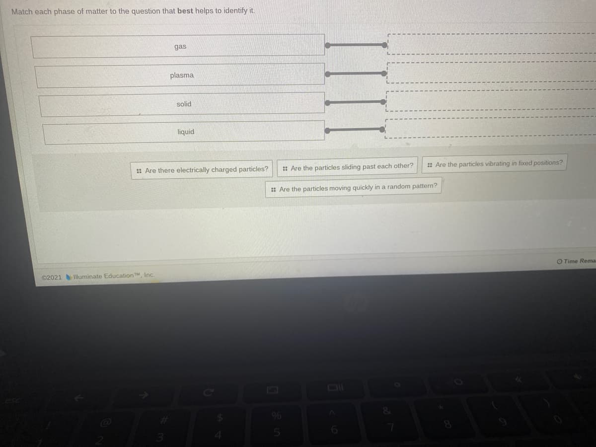Match each phase of matter to the question that best helps to identify it.
gas
plasma
solid
liquid
: Are the particles sliding past each other?
: Are the particles vibrating in fixed positions?
: Are there electrically charged particles?
: Are the particles moving quickly in a random pattern?
O Time Rema.
©2021 Illuminate EducationTM, Inc
