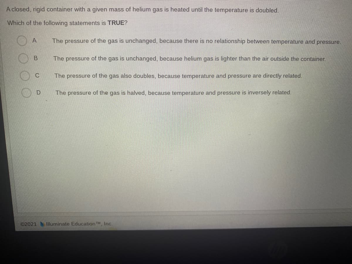A closed, rigid container with a given mass of helium gas is heated until the temperature is doubled.
Which of the following statements is TRUE?
A
The pressure of the gas is unchanged, because there is no relationship between temperature and pressure.
The pressure of the gas is unchanged, because helium gas is lighter than the air outside the container.
The pressure of the gas also doubles, because temperature and pressure are directly related.
D.
The pressure of the gas is halved, because temperature and pressure is inversely related.
©2021 Iluminate Education TM, Inc.
