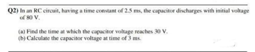 Q2) In an RC circuit, having a time constant of 2.5 ms, the capacitor discharges with initial voltage
of 80 V.
(a) Find the time at which the capacitor voltage reaches 30 V.
(b) Calculate the capacitor voltage at time of 3 ms.
