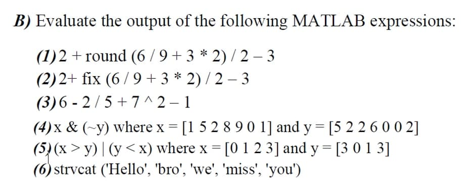 B) Evaluate the output of the following MATLAB expressions:
(1)2 + round (6/9 + 3 * 2) / 2 – 3
(2)2+ fix (6/9 + 3 * 2) / 2 – 3
(3)6 - 2/5 + 7 ^2 – 1
(4) x & (~y) where x = [1 5 2 8 9 0 1] and y = [5 2 2 6 0 0 2]
(5) (x > y) | (y <x) where x = [0 1 2 3] and y = [3 0 1 3]
(6) strvcat ('Hello', 'bro', 'we', 'miss', 'you')
