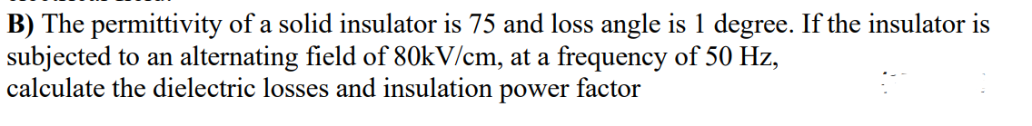 B) The permittivity of a solid insulator is 75 and loss angle is 1 degree. If the insulator is
subjected to an alternating field of 80kV/cm, at a frequency of 50 Hz,
calculate the dielectric losses and insulation power factor
