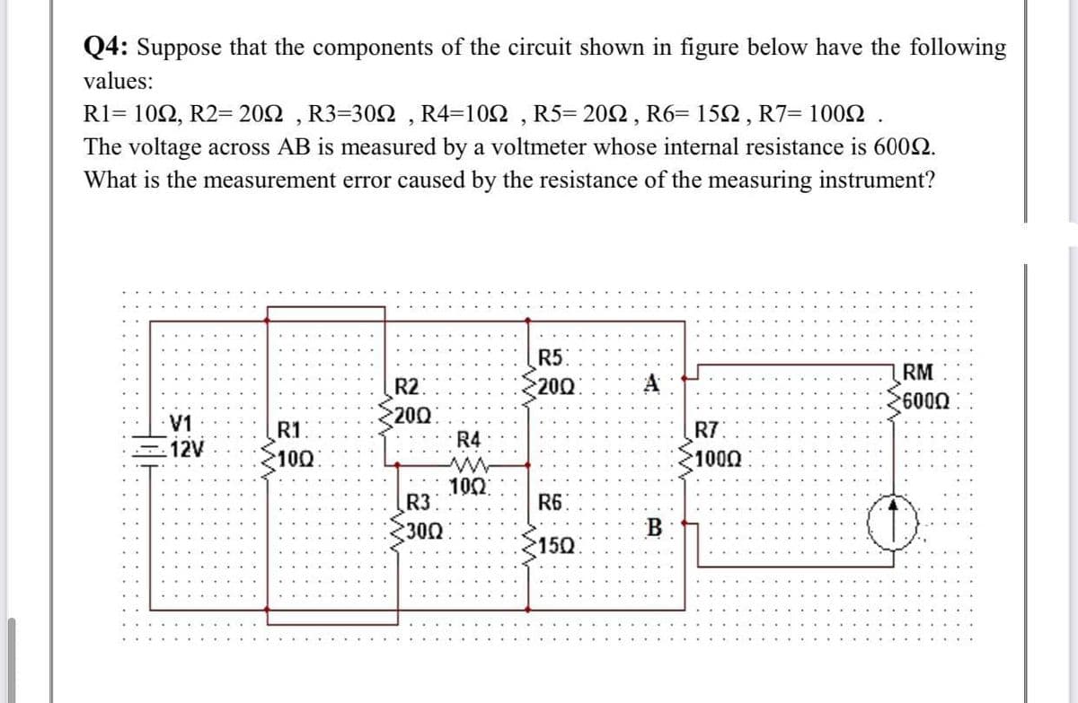 Q4: Suppose that the components of the circuit shown in figure below have the following
values:
R1-10Ω , R2-20Ω , R3-30Ω, R4-10Ω, R5-20Ω, R6-15Ω, R7- 100Ω.
The voltage across AB is measured by a voltmeter whose internal resistance is 6002.
What is the measurement error caused by the resistance of the measuring instrument?
R5
200
RM
R2
A
600
LA
12V
200
R4
R1
R7
100
1000
100
R3
R6
300
B
150
