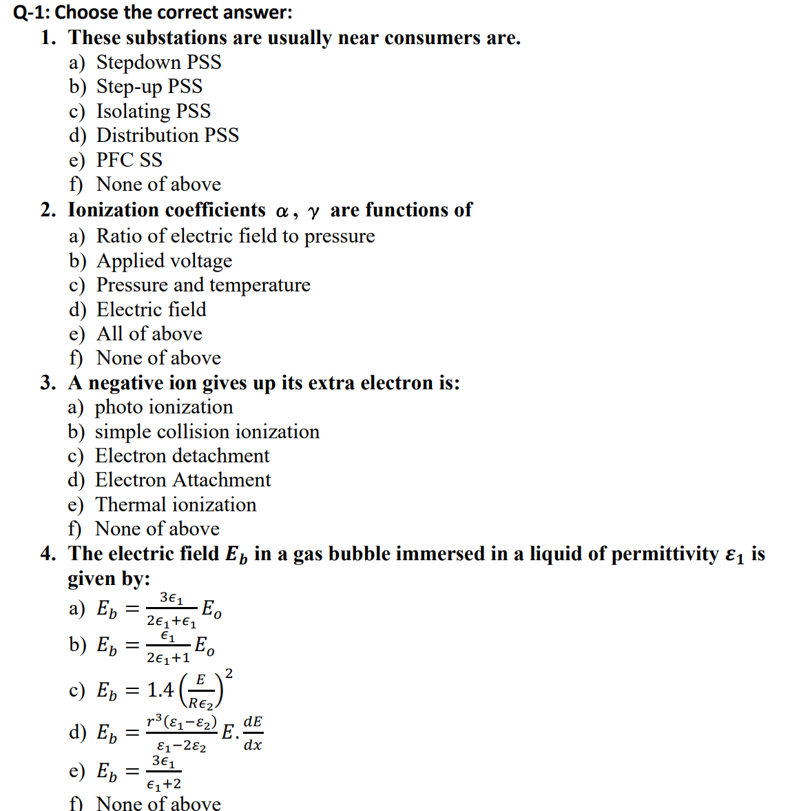 Q-1: Choose the correct answer:
1. These substations are usually near consumers are.
a) Stepdown PSS
b) Step-up PSS
c) Isolating PSS
d) Distribution PSS
e) PFC SS
f) None of above
2. Ionization coefficients a, y are functions of
a) Ratio of electric field to pressure
b) Applied voltage
c) Pressure and temperature
d) Electric field
e) All of above
f) None of above
3. A negative ion gives up its extra electron is:
a) photo ionization
b) simple collision ionization
c) Electron detachment
d) Electron Attachment
e) Thermal ionization
f) None of above
4. The electric field E, in a gas bubble immersed in a liquid of permittivity ɛ is
given by:
а) Еb
3€1 Eo
2€1+€1
E1
b) Eb
2€1+1
2
E
с) Еb
1.4
\R€2.
p3(81-E2) E.
dE
d) Е, —
E1-2ɛ2
3€1
dx
e) E,
€1+2
f) None of above
