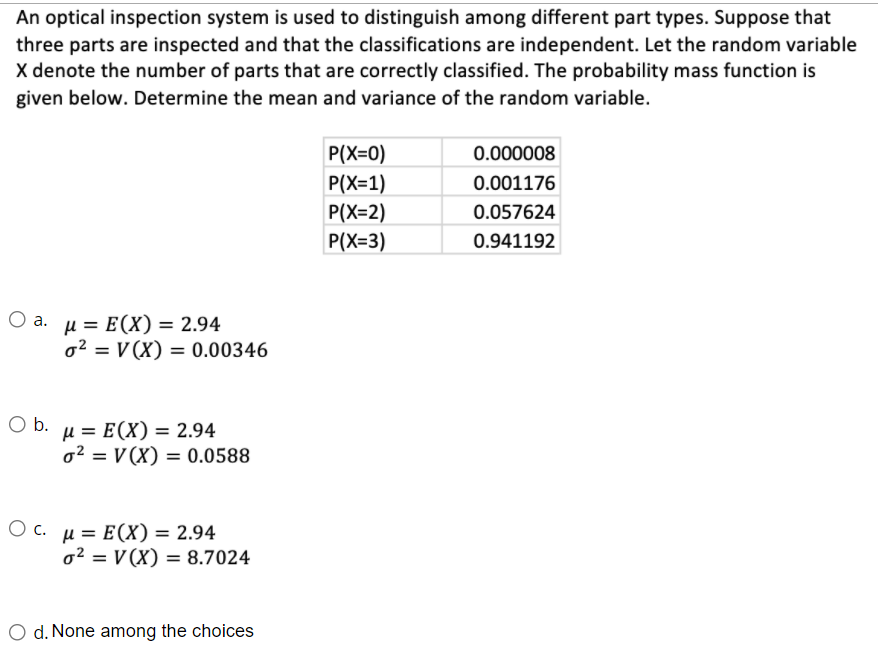 An optical inspection system is used to distinguish among different part types. Suppose that
three parts are inspected and that the classifications are independent. Let the random variable
X denote the number of parts that are correctly classified. The probability mass function is
given below. Determine the mean and variance of the random variable.
P(X=0)
0.000008
P(X=1)
0.001176
P(X=2)
0.057624
P(X=3)
0.941192
Оа. и 3 Е(X) — 2.94
o2 = V (X) = 0.00346
Ob.
µ = E(X) = 2.94
o² = V (X) = 0.0588
О с. и 3D Е(X) — 2.94
o2 = V (X) = 8.7024
O d. None among the choices
