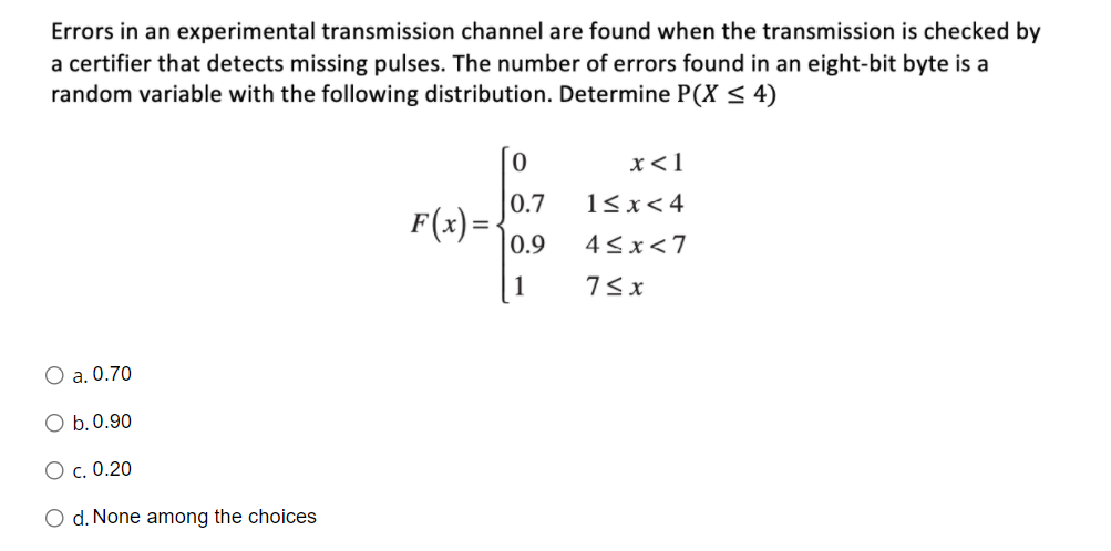 Errors in an experimental transmission channel are found when the transmission is checked by
a certifier that detects missing pulses. The number of errors found in an eight-bit byte is a
random variable with the following distribution. Determine P(X < 4)
x<1
0.7
1<x< 4
F(x) =
|0.9
4<x<7
7< x
O a. 0.70
O b.0.90
O c. 0.20
O d. None among the choices
