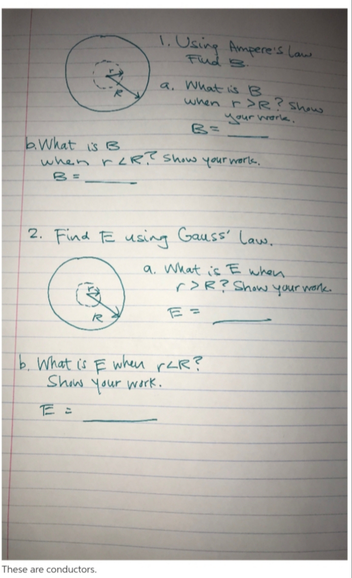 A. Using Amperes Laus
Fud B
a. What s B
when r>R Shou
Aour warlk
B E
bWhat is s
when rR Shaw your werls
2. Find TE using Gauss Laus.
a. What is E whan
rR? Show your wank
E=
b What is E
Shiw your wirk
These are cond uctors.
