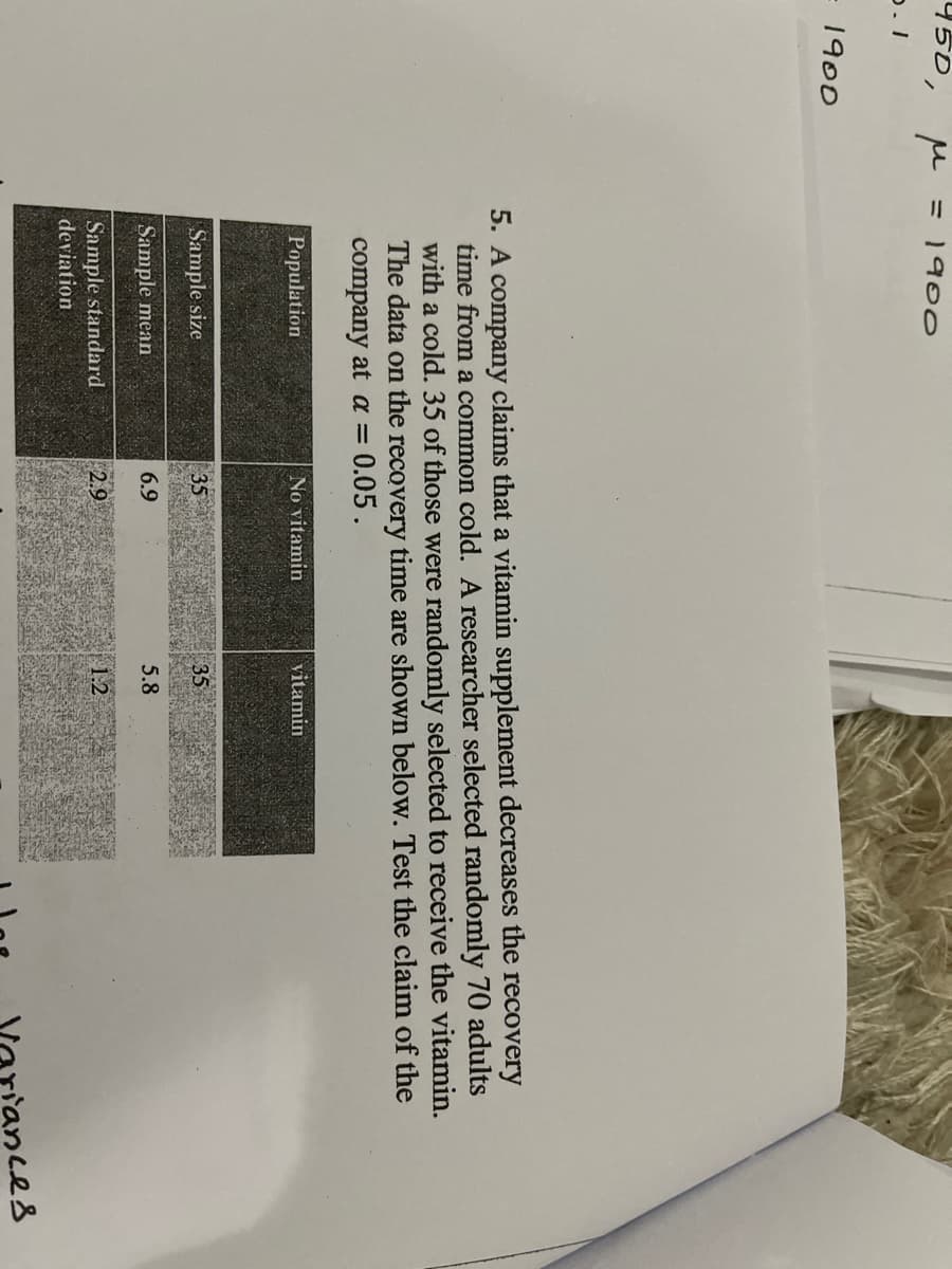 950,
= 1900
1900
5. A company claims that a vitamin supplement decreases the recovery
time from a common cold. A researcher selected randomly 70 adults
with a cold. 35 of those were randomly selected to receive the vitamin.
The data on the recovery time are shown below. Test the claim of the
company at a = 0.05 .
Population
No vitamin
vitamin
Sample size
35
35
Sample mean
6.9
5.8
Sample standard
deviation
2.9
1.2
ances
