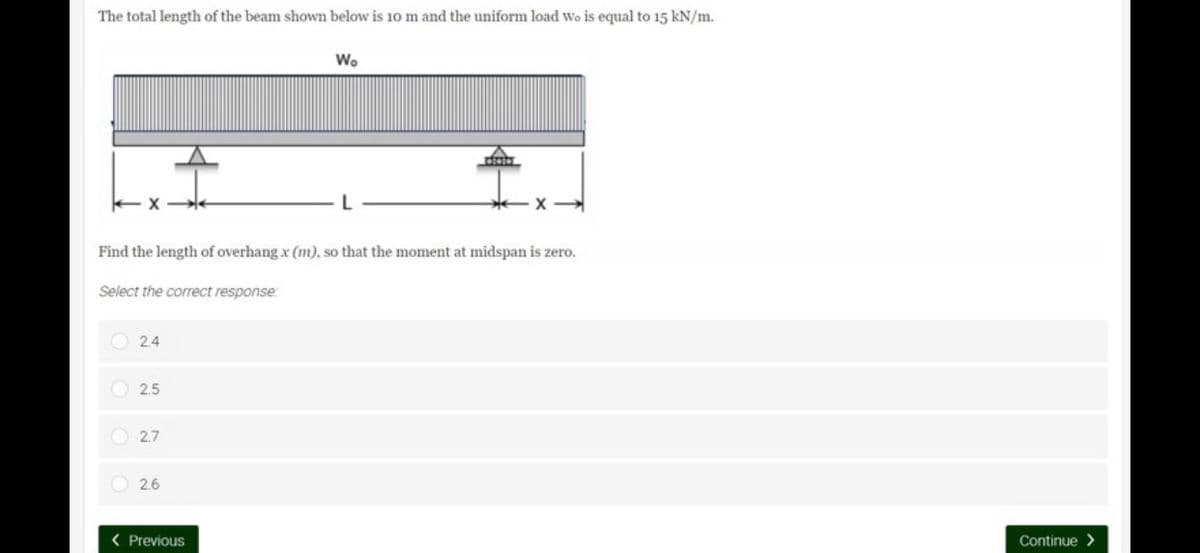 The total length of the beam shown below is 10 m and the uniform load Wo is equal to 15 kN/m.
Wo
X
Find the length of overhang x (m), so that the moment at midspan is zero.
Select the correct response:
24
2.5
2.7
2.6
< Previous
Continue>