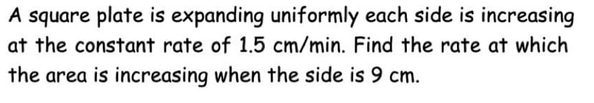 A square plate is expanding uniformly each side is increasing
at the constant rate of 1.5 cm/min. Find the rate at which
the area is increasing when the side is 9 cm.