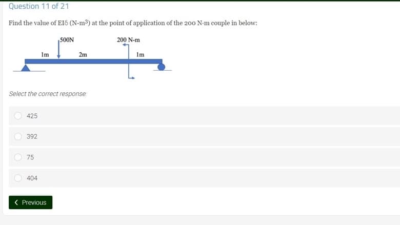 Question 11 of 21
Find the value of EIS (N-m³) at the point of application of the 200 N-m couple in below:
500N
200 N-m
PR
Im
2m
Im
Select the correct response:
425
392
75
404
< Previous
O
O