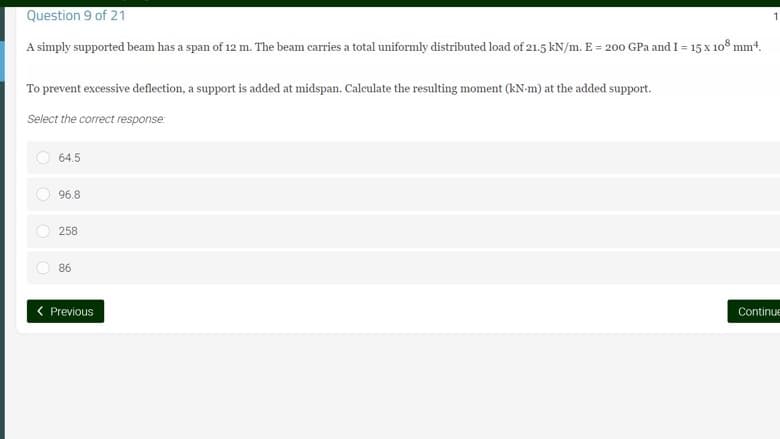 Question 9 of 21
1
A simply supported beam has a span of 12 m. The beam carries a total uniformly distributed load of 21.5 kN/m. E = 200 GPa and I = 15 x 108 mm².
To prevent excessive deflection, a support is added at midspan. Calculate the resulting moment (kN-m) at the added support.
Select the correct response:
64.5
96.8
258
86
< Previous
Continue
O
O
O
O