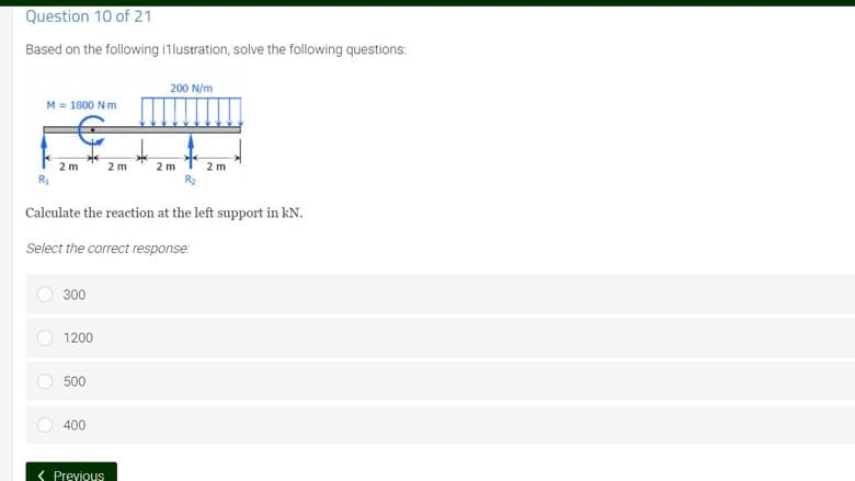 Question 10 of 21
Based on the following illustration, solve the following questions:
200 N/m
M = 1800 N-m
2 m
2 m
2m
2 m
R₂
R₂
Calculate the reaction at the left support in kN.
Select the correct response:
300
1200
500
400
< Previous
O
O
O
O