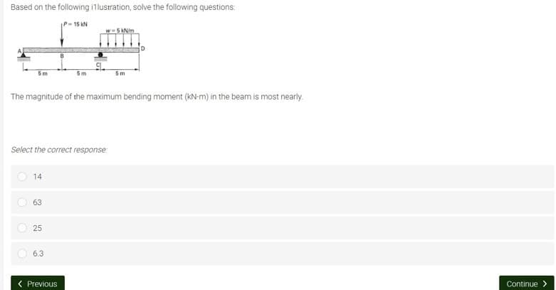 Based on the following illustration, solve the following questions:
IP-15 KN
w=5 kN/m
B
5m
5m
5m
The magnitude of the maximum bending moment (kN-m) in the beam is most nearly.
Select the correct response:
14
63
25
6.3
< Previous
O
O
Continue >