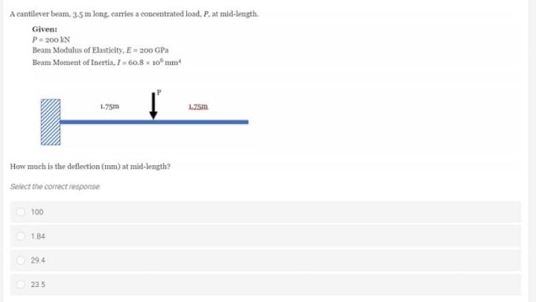 A cantilever beam, 3.5 m long, carries a concentrated load, P. at mid-length.
Given:
P = 200 KN
Beam Modulus of Elasticity, E = 200 GPa
Beam Moment of Inertia, I = 60.8 x 10 mm
1.75m
ť
How much is the deflection (mm) at mid-length?
Select the correct response
100
1.84
29.4
23.5
1.75m