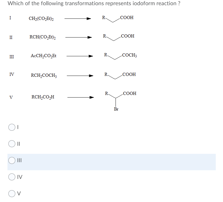 Which of the following transformations represents iodoform reaction ?
I
CH2(CO,Et)2
R.
.COOH
II
RCH(CO,Et)2
.COOH
III
ACCH,CO,Et
R.
COCH3
IV
RCH,COCH;
.COOH
R.
COOH
V
RCH,CO,H
Br
II
IV
