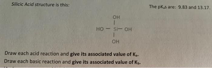 Silicic Acid structure is this:
The pK,s are: 9.83 and 13.17.
он
но — si- он
OH
Draw each acid reaction and give its associated value of Ka.
Draw each basic reaction and give its associated value of Kb-
