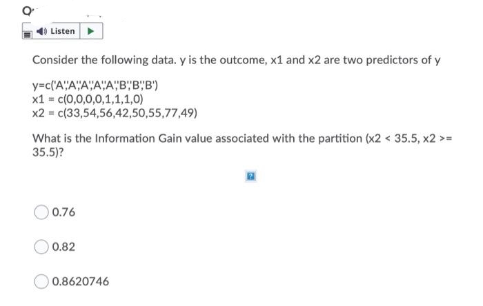 4) Listen
Consider the following data. y is the outcome, x1 and x2 are two predictors of y
y=c('A"A"A"A"A"B"B"B')
x1 = c(0,0,0,0,1,1,1,0)
x2 = c(33,54,56,42,50,55,77,49)
What is the Information Gain value associated with the partition (x2 < 35.5, x2 > =
35.5)?
0.76
0.82
O 0.8620746
