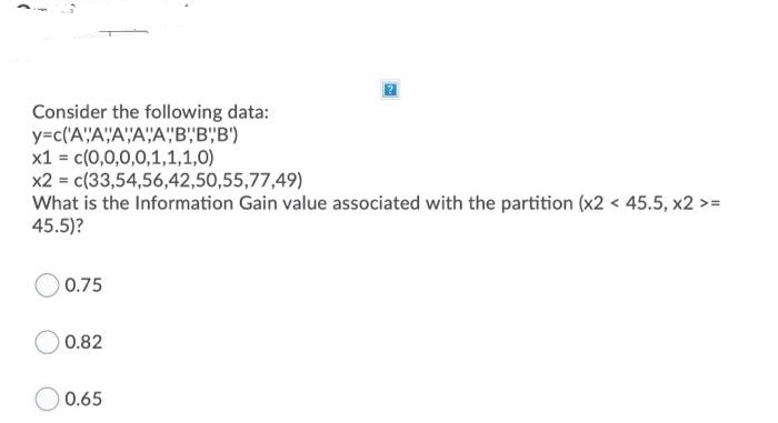 Consider the following data:
y=c('A'"A"A""A"A"B,"B'"B')
x1 = c(0,0,0,0,1,1,1,0)
x2 = c(33,54,56,42,50,55,77,49)
What is the Information Gain value associated with the partition (x2 < 45.5, x2 >=
45.5)?
O 0.75
0.82
0.65
