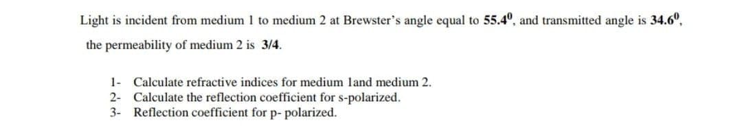 Light is incident from medium 1 to medium 2 at Brewster's angle equal to 55.4°, and transmitted angle is 34.6°,
the permeability of medium 2 is 3/4.
1- Calculate refractive indices for medium land medium 2.
2- Calculate the reflection coefficient for s-polarized.
3- Reflection coefficient for p- polarized.
