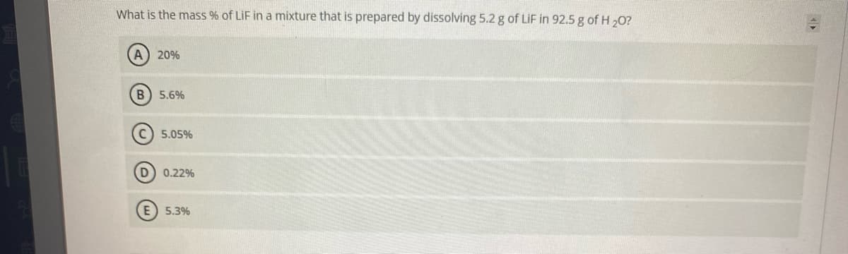 What is the mass % of LiF in a mixture that is prepared by dissolving 5.2 g of LiF in 92.5 g of H 20?
A) 20%
B) 5.6%
C) 5.05%
0.22%
E) 5.3%
