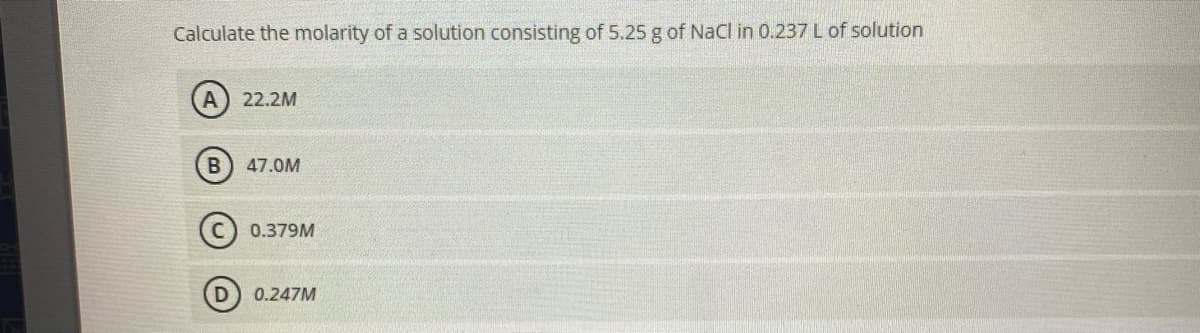 Calculate the molarity of a solution consisting of 5.25 g of NaCl in 0.237 L of solution
A) 22.2M
47.0M
0.379M
0.247M
