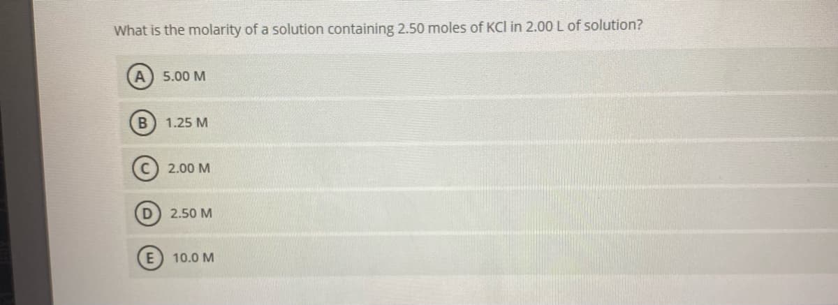 What is the molarity of a solution containing 2.50 moles of KCI in 2.00 L of solution?
A) 5.00 M
1.25 M
2.00 M
2.50 M
10.0 M
