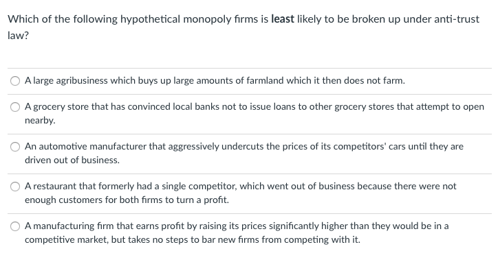 **Hypothetical Monopoly Firms and Antitrust Law**

**Question:**
Which of the following hypothetical monopoly firms is least likely to be broken up under anti-trust law?

**Options:**

1. **Option A:** A large agribusiness which buys up large amounts of farmland which it then does not farm.
   
2. **Option B:** A grocery store that has convinced local banks not to issue loans to other grocery stores that attempt to open nearby.
   
3. **Option C:** An automotive manufacturer that aggressively undercuts the prices of its competitors' cars until they are driven out of business.
    
4. **Option D:** A restaurant that formerly had a single competitor, which went out of business because there were not enough customers for both firms to turn a profit.
    
5. **Option E:** A manufacturing firm that earns profit by raising its prices significantly higher than they would be in a competitive market, but takes no steps to bar new firms from competing with it.

**Explanation:**
The question is designed to illustrate concepts related to anti-trust laws, which are intended to promote competition and prevent monopolies and unfair business practices that stifle competition.

- **Option A** involves a large agribusiness that buys farmland but doesn't use it, possibly suggesting land hoarding or preventing competition in the agricultural market.
- **Option B** involves a grocery store exercising control over financing options to prevent competitors from entering the market—an action that could be seen as anti-competitive.
- **Option C** entails an automotive manufacturer engaging in predatory pricing, undercutting prices to drive competitors out of business, a practice typically scrutinized under anti-trust laws.
- **Option D** represents a natural monopoly situation where the competitor went out of business due to market conditions and lack of customers, not necessarily due to unfair practices.
- **Option E** describes a firm that elevates prices but does not take active steps to prevent competition, suggesting that market entry for others is still possible which is less likely to trigger anti-trust intervention.

**Conclusion:**
From these scenarios, firms like the one described in **Option D** are least likely to be broken up under anti-trust law because the competitor exited the market as a result of natural market forces, not directly due to unfair or anti-competitive practices by the remaining firm.