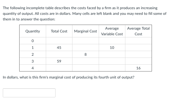 ### Cost Analysis Table for Firm Production

#### Table Description

The table provided below outlines costs incurred by a firm as it increases production quantities. The costs are detailed in dollars, with certain fields left blank for completion based on the given information.

#### Incomplete Cost Table

| Quantity | Total Cost | Marginal Cost | Average Variable Cost | Average Total Cost |
|----------|------------|---------------|-----------------------|--------------------|
| 0        |            |               |                       |                    |
| 1        | 45         |               | 10                    |                    |
| 2        |            | 8             |                       |                    |
| 3        | 59         |               |                       |                    |
| 4        |            |               |                       | 16                 |

#### Question

In dollars, what is this firm's marginal cost of producing its fourth unit of output?

#### Explanation

**Quantity**: Represents the number of units of output produced.

**Total Cost**: The aggregate cost incurred to produce that quantity of output.

**Marginal Cost**: The addition to total cost resulting from producing one more unit of output.

**Average Variable Cost**: The variable cost per unit of output.

**Average Total Cost**: The total cost per unit of output.

To answer the question and find the marginal cost of producing the fourth unit of output, you would need to calculate the change in Total Cost as quantity increases from 3 to 4. The formula to be used is:

\[ \text{Marginal Cost} = \frac{\Delta \text{Total Cost}}{\Delta \text{Quantity}} \]

Assuming the total cost for 3 units is $59, you need the total cost for 4 units to apply the formula. If given, the total cost data would be directly utilized to calculate the marginal cost.