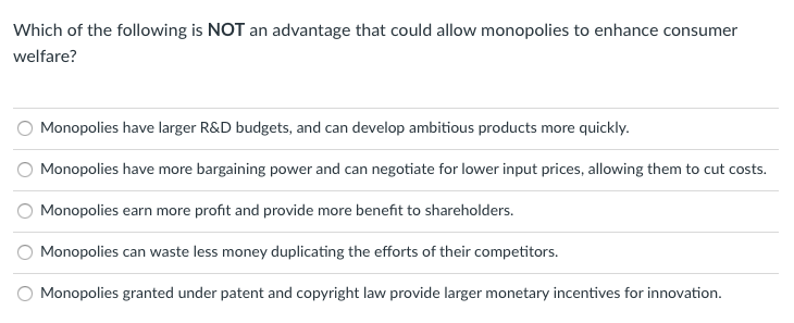 **Quiz Question: Understanding Monopolies and Consumer Welfare**

**Question:**

Which of the following is **NOT** an advantage that could allow monopolies to enhance consumer welfare?

**Options:**
1. Monopolies have larger R&D budgets, and can develop ambitious products more quickly.
2. Monopolies have more bargaining power and can negotiate for lower input prices, allowing them to cut costs.
3. Monopolies earn more profit and provide more benefit to shareholders.
4. Monopolies can waste less money duplicating the efforts of their competitors.
5. Monopolies granted under patent and copyright law provide larger monetary incentives for innovation.

**Explanation:**

In an educational context, evaluating the different factors that influence how monopolies might impact consumer welfare is crucial. This question focuses on identifying which statement does **not** represent an advantage of monopolies in enhancing consumer welfare.

- **Option 1** suggests that larger Research & Development (R&D) budgets can expedite the development of innovative products, potentially benefiting consumers with new or improved offerings.
- **Option 2** indicates that monopolies' bargaining power can lead to cost reductions, which could be passed on to consumers in the form of lower prices.
- **Option 3** highlights that the profits primarily benefit shareholders, which does not directly translate into enhanced consumer welfare.
- **Option 4** emphasizes efficiency by avoiding duplicated efforts, theoretically allowing more resources to be funneled into beneficial ventures for consumers.
- **Option 5** notes that patent and copyright law can provide incentives for innovation, encouraging the development of new products that could improve consumer experiences.

Correct interpretation of these options helps in understanding the nuanced ways in which monopolies interact with and impact the broader market and consumer welfare.