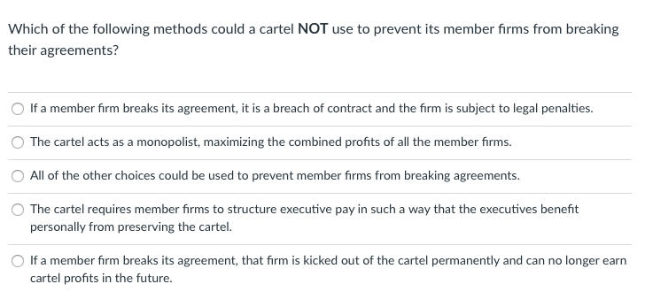 ### Cartel Agreement Compliance Strategies

**Question: Which of the following methods could a cartel NOT use to prevent its member firms from breaking their agreements?**

- ○ If a member firm breaks its agreement, it is a breach of contract and the firm is subject to legal penalties.
- ○ The cartel acts as a monopolist, maximizing the combined profits of all the member firms.
- ○ All of the other choices could be used to prevent member firms from breaking agreements.
- ○ The cartel requires member firms to structure executive pay in such a way that the executives benefit personally from preserving the cartel.
- ○ If a member firm breaks its agreement, that firm is kicked out of the cartel permanently and can no longer earn cartel profits in the future.