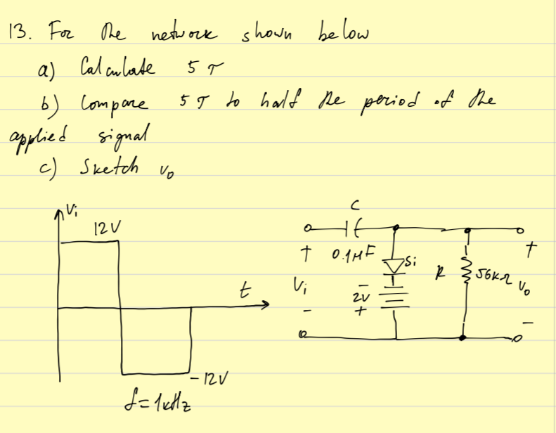 c) Sketch vo
13. For he networe shown be low
a) Cal aulade
b) Compone 5T to hald De poried of the
opplied signal
5 9 to half ple period of the
12U
HE
t
Vi
- 12V
