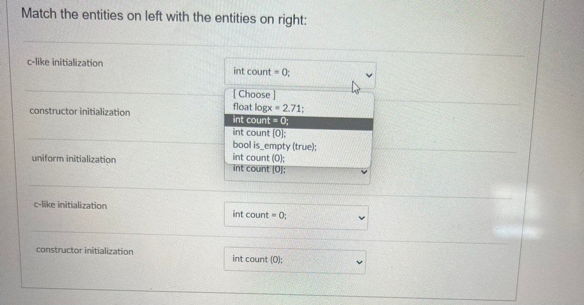 Match the entities on left with the entities on right:
c-like initialization
constructor initialization
uniform initialization
c-like initialization
constructor initialization
int count = 0;
[Choose]
float logx = 2.71;
int count = 0;
int count {0};
bool is empty (true);
int count (0);
int count {0}:
int count = 0;
int count (0);