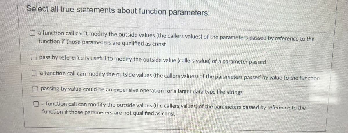 Select all true statements about function parameters:
a function call can't modify the outside values (the callers values) of the parameters passed by reference to the
function if those parameters are qualified as const
pass by reference is useful to modify the outside value (callers value) of a parameter passed
a function call can modify the outside values (the callers values) of the parameters passed by value to the function
passing by value could be an expensive operation for a larger data type like strings
a function call can modify the outside values (the callers values) of the parameters passed by reference to the
function if those parameters are not qualified as const