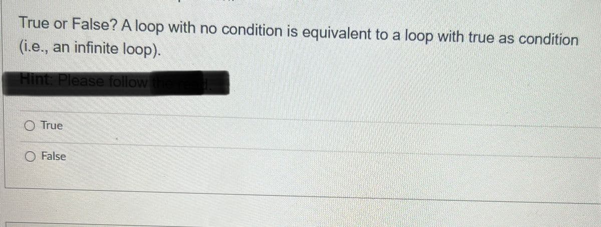 True or False? A loop with no condition is equivalent to a loop with true as condition
(i.e., an infinite loop).
Hint: Please follow the re
True
False