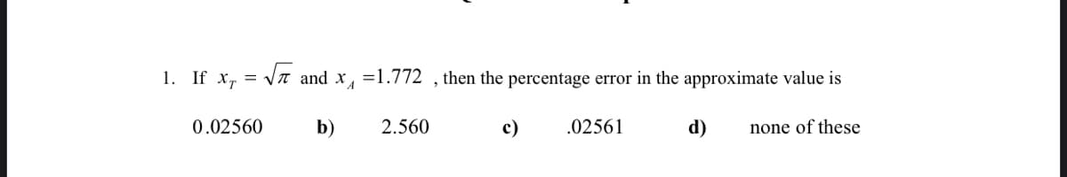 1. If x, = Vn and x, =1.772 , then the percentage error in the approximate value is
0.02560
b)
2.560
c)
.02561
d)
none of these
