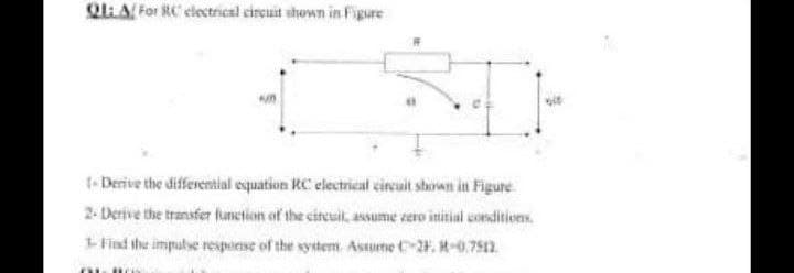 QLLA For RC electrical cireuit shown in FFigure
t-Derive the differential equation RC electrical circuit shown in Figure
2- Derive the transfer fumction of the cireuit, assume zero initial conditions.
Fiad the impulse respiese of the system Astume C-2. -0.7512.
