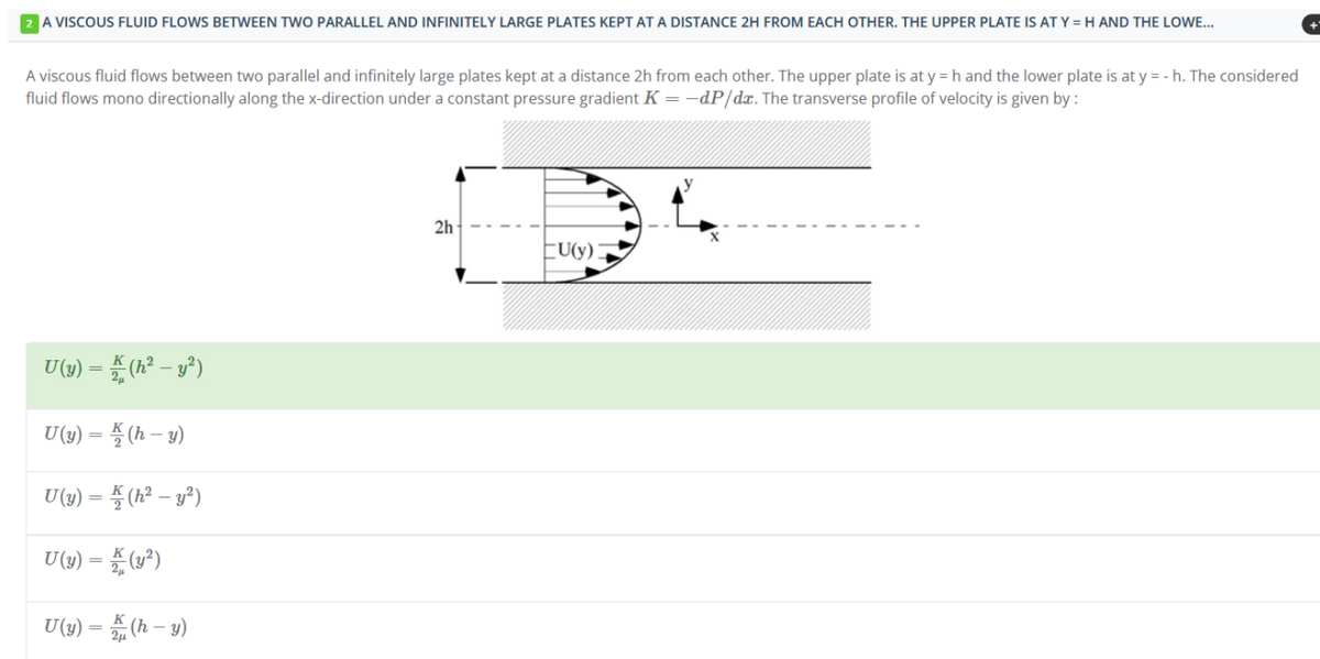 A VISCOUS FLUID FLOWS BETWEEN TWO PARALLEL AND INFINITELY LARGE PLATES KEPT AT A DISTANCE 2H FROM EACH OTHER. THE UPPER PLATE IS AT Y = H AND THE LOWE...
A viscous fluid flows between two parallel and infinitely large plates kept at a distance 2h from each other. The upper plate is at y = h and the lower plate is at y = - h. The considered
fluid flows mono directionally along the x-direction under a constant pressure gradient K = -dP/dx. The transverse profile of velocity is given by :
U(y) = K (h² - y²)
U (y) = (h-y)
U(y) = (h² - y²)
U(y) = (y²)
U(y) = K (h-y)
2h
EU(y)