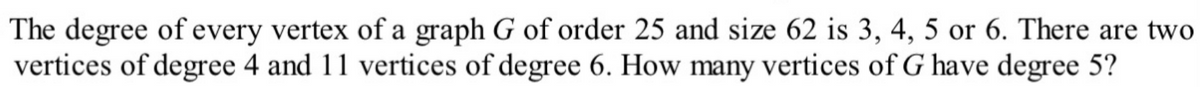 The degree of every vertex of a graph G of order 25 and size 62 is 3, 4, 5 or 6. There are two
vertices of degree 4 and 11 vertices of degree 6. How many vertices of G have degree 5?