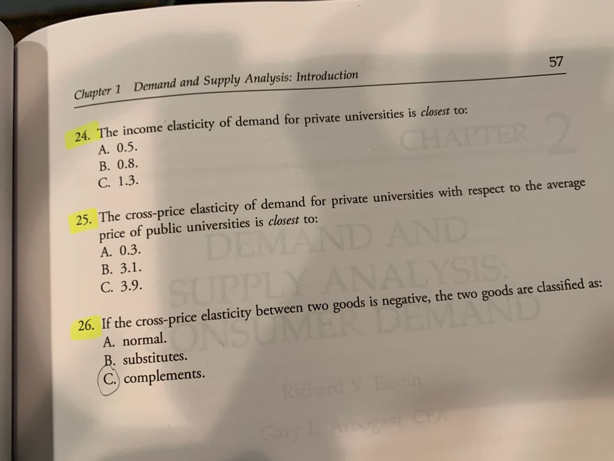 Chapter
1 Demand and Supply Analysis: Introduction
57
24. The income elasticity of demand for private universities is closest to:
A. 0.5.
В. 0.8.
С. 1.3.
CHAPTER
25. The cross-price elasticity of demand for private universities with respect to the average
price of public universities is closest to:
A. 0.3.
В. 3.1.
DEMAND AND
C. 3.9. CIIPPIY ANA YSIS
SUPPLY ANALYSIS:
26. If the cross-price elasticity between two goods is negative, the two goods are classified as:
A. normal.
NSOMER DEMAND
B. substitutes.
C.) complements.
Richard V. Eastin
Gary LArbogst CFA
