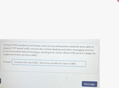 During COVID pandemic lock down, most structured business networks were able to
support TCP based traffic services like remote desktop and other messaging services
to accommodate telecommuting or working from home. Which ATM service categories
supported those services traffic?
Answer: Constant bit rate (CBR), Real-time variable bit rate (rt-VBR)
1
Next page
.