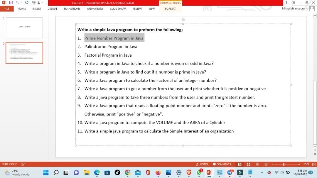 昨日か
FILE
1
HOME
Class Exercise
SLIDE 2 OF 2
24°C
Mostly cloudy
12
INSERT DESIGN
H
Execise 1- PowerPoint (Product Activation Failed)
TRANSITIONS
OL
ANIMATIONS SLIDE SHOW REVIEW VIEW
DRAWING TOOLS
FORMAT
J
(6)
Write a simple Java program to preform the following;
1. Prime Number Program in Java
2. Palindrome Program in Java
3. Factorial Program in Java
4. Write a program in Java to check if a number is even or odd in Java?
5. Write a program in Java to find out if a number is prime in Java?
6. Write a Java program to calculate the Factorial of an integer number?
7. Write a Java program to get a number from the user and print whether it is positive or negative.
8. Write a java program to take three numbers from the user and print the greatest number.
9. Write a Java program that reads a floating-point number and prints "zero" if the number is zero.
Otherwise, print "positive" or "negative".
10. Write a java program to compute the VOLUME and the AREA of a Cylinder
11. Write a simple java program to calculate the Simple Interest of an organization
= NOTES
-
COMMENTS
-
19
-
▪
EJ
9
? @
8 X
Microsoft account A
17
¥
+ 85% 5
5:15 am
10/10/2022